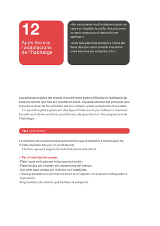 12
                                      «Ho vam passar molt malament quan va
                                      caure en trepitjar la catifa. Ara procurem
                                      no tenir coses que el destorbin per
                                      caminar.»

 Ajuts tècnics                        «Crec que està més tranquil a l’hora del
 i adaptacions                        bany des que vam col·locar a la dutxa
                                      unes baranes per subjectar-s’hi.»
 de l’habitatge




Les pèrdues pròpies del procés d’envelliment poden dificultar la realització de
tasques diàries que fins ara resultaven fàcils. Aquesta situació pot provocar que
la persona deixi de fer activitats pel seu compte i passi a dependre d’una altra.
   En aquest capítol explicarem dos tipus d’intervenció per millorar o mantenir
la realització de les activitats quotidianes: els ajuts tècnics i les adaptacions de
l’habitatge.



  12.1 Ajuts tècnics


La utilizació de qualsevol dels ajuts tècnics que presentem a continuació ha
d’estar assessorada per un professional.
  Els hem agrupat segons les activitats de la vida diària.

A. Pera l’activitat de menjar:
-Plats i gots amb pes per evitar que es tombin.
-Plats fondos per impedir els vessaments del menjar.
-Got amb base ampla per millorar-ne l’estabilitat.
-Taula graduable que permet col·locar-la a l’alçada i en la posició adequades a
 la persona.
-Engruixidors de coberts que faciliten la subjecció.
 