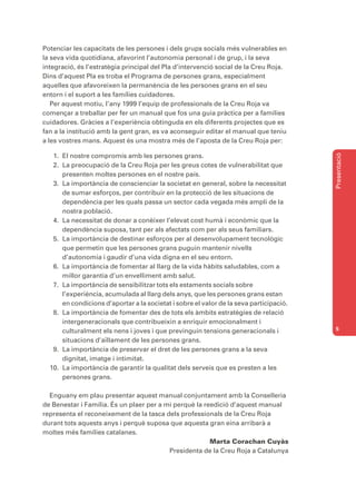 Potenciar les capacitats de les persones i dels grups socials més vulnerables en
la seva vida quotidiana, afavorint l’autonomia personal i de grup, i la seva
integració, és l’estratègia principal del Pla d’intervenció social de la Creu Roja.
Dins d’aquest Pla es troba el Programa de persones grans, especialment
aquelles que afavoreixen la permanència de les persones grans en el seu
entorn i el suport a les famílies cuidadores.
   Per aquest motiu, l’any 1999 l’equip de professionals de la Creu Roja va
començar a treballar per fer un manual que fos una guia pràctica per a famílies
cuidadores. Gràcies a l’experiència obtinguda en els diferents projectes que es
fan a la institució amb la gent gran, es va aconseguir editar el manual que teniu
a les vostres mans. Aquest és una mostra més de l’aposta de la Creu Roja per:




                                                                                        Presentació
   1. El nostre compromís amb les persones grans.
   2. La preocupació de la Creu Roja per les greus cotes de vulnerabilitat que
      presenten moltes persones en el nostre país.
   3. La importància de conscienciar la societat en general, sobre la necessitat
      de sumar esforços, per contribuir en la protecció de les situacions de
      dependència per les quals passa un sector cada vegada més ampli de la
      nostra població.
   4. La necessitat de donar a conèixer l’elevat cost humà i econòmic que la
      dependència suposa, tant per als afectats com per als seus familiars.
   5. La importància de destinar esforços per al desenvolupament tecnològic
      que permetin que les persones grans puguin mantenir nivells
      d’autonomia i gaudir d’una vida digna en el seu entorn.
   6. La importància de fomentar al llarg de la vida hàbits saludables, com a
      millor garantia d’un envelliment amb salut.
   7. La importància de sensibilitzar tots els estaments socials sobre
      l’experiència, acumulada al llarg dels anys, que les persones grans estan
      en condicions d’aportar a la societat i sobre el valor de la seva participació.
   8. La importància de fomentar des de tots els àmbits estratègies de relació
      intergeneracionals que contribueixin a enriquir emocionalment i
      culturalment els nens i joves i que previnguin tensions generacionals i           5

      situacions d’aïllament de les persones grans.
   9. La importància de preservar el dret de les persones grans a la seva
      dignitat, imatge i intimitat.
  10. La importància de garantir la qualitat dels serveis que es presten a les
      persones grans.

  Enguany em plau presentar aquest manual conjuntament amb la Conselleria
de Benestar i Família. És un plaer per a mi perquè la reedició d’aquest manual
representa el reconeixement de la tasca dels professionals de la Creu Roja
durant tots aquests anys i perquè suposa que aquesta gran eina arribarà a
moltes més famílies catalanes.
                                                        Marta Corachan Cuyàs
                                          Presidenta de la Creu Roja a Catalunya
 