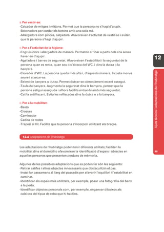 B. Per vestir-se:
-Calçador de mitges i mitjons. Permet que la persona no s’hagi d’ajupir.
-Botonadors per cordar els botons amb una sola mà.
-Allargadors com pinces, calçadors. Afavoreixen l’activitat de vestir-se i eviten
 que la persona s’hagi d’ajupir.

C. Pera l’activitat de la higiene:
-Engruixidors i allargadors de mànecs. Permeten arribar a parts dels cos sense
 haver-se d’ajupir.
-Agafadors i barres de seguretat. Afavoreixen l’estabilitat i la seguretat de la
                                                                                          12
 persona quan es renta, quan seu o s’aixeca del WC, i dins la dutxa o la
 banyera.




                                                                                          Ajuts tècnics i adaptacions de l’habitatge
-Elevador d’WC. La persona queda més alta i, d’aquesta manera, li costa menys
 seure i aixecar-se.
-Seient de banyera o dutxa. Permet dutxar-se còmodament estant assegut.
-Taula de banyera. Augmenta la seguretat dins la banyera, permet que la
 persona estigui asseguda i alhora facilita entrar-hi amb més seguretat.
-Catifa antilliscant. Evita les relliscades dins la dutxa o a la banyera.

D. Pera la mobilitat:
-Bastó
-Crosses
-Caminador
-Cadira de rodes
-Trapezi al llit. Facilita que la persona s’incorpori utilitzant els braços.



  12.2 Adaptacions de l’habitatge


Les adaptacions de l’habitatge poden tenir diferents utilitats; faciliten la
mobilitat dins el domicili o afavoreixen la identificació d’espais i objectes en          69
aquelles persones que presenten pèrdues de mèmoria.

Algunes de les possibles adaptacions que es poden fer són les següents:
-Retirar catifes i altres objectes innecessaris que obstaculitzin el pas.
-Instal·lar passamans al llarg del passadís per afavorir l’equilibri i l’estabilitat en
 caminar.
-Identificar els espais més utilitzats, per exemple, posar una fotografia del bany
 a la porta.
-Identificar objectes personals com, per exemple, enganxar dibuixos als
 calaixos del tipus de roba que hi ha dins.
 
