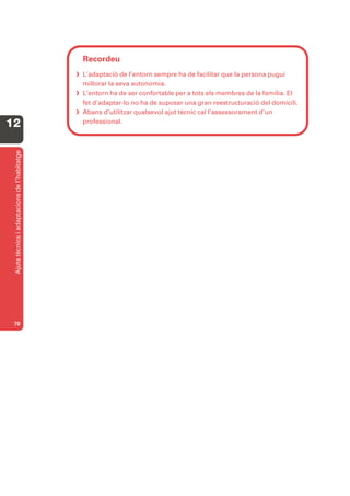 Recordeu
                                               L’adaptació de l’entorn sempre ha de facilitar que la persona pugui
                                                millorar la seva autonomia.
                                               L’entorn ha de ser confortable per a tots els membres de la família. El
                                                fet d’adaptar-lo no ha de suposar una gran reestructuració del domicili.
                                               Abans d’utilitzar qualsevol ajut tècnic cal l’assessorament d’un
12                                              professional.
 Ajuts tècnics i adaptacions de l’habitatge




 70
 