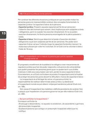 13.1 Situacions jurídiques de les persones


                                                   Per conèixer les diferents situacions jurídiques en què es poden trobar les
                                                   persones grans és imprescindible conèixer dos conceptes fonamentals: la
                                                   capacitat jurídica i la capacitat d’obrar de la persona.
                                                   -Capacitat jurídica: Posseïm aquesta capacitat pel fet de ser persones i
                                                    l’obtenim des del moment que naixem. Això implica que som subjectes a drets
                                                    i obligacions, però no a poder-los exercitar directament. Si no es poden
13                                                  exercitar directament, ho farà la persona encarregada de la pàtria potestat o
                                                    tutela.
                                                   -Capacitat d’obrar: Serà la que determini el poder d’exercitar els drets i
 Drets i legislació entorn de les persones grans




                                                    obligacions a què som subjectes pel fet de ser persones. Per poder tenir
                                                    capacitat d’obrar cal que l’individu tingui la capacitat d’entendre (raonar) i la
                                                    maduresa suficient per voler-ho (voluntat). En el Codi civil la voluntat s’obté a
                                                    l’edat de 18 anys.



                                                     13.2 La incapacitació com a mesura: la persona gran perd la capacitat
                                                          d’autogovernar-se


                                                   El progressiu envelliment de la població ha obligat a crear mecanismes de
                                                   regulació jurídica que han de poder respondre a situacions de vulnerabilitat
                                                   que poden presentar les persones grans quan no poden tenir cura d’elles
                                                   mateixes ni dels seus assumptes i per tant, perden la seva capacitat d’obrar.
                                                   Concretament, en el Codi civil trobem el procés d’incapacitació amb la finalitat
                                                   de protegir les persones grans davant la dificultat o manca de capacitat d’obrar.
                                                      La incapacitació és el fet legal de retirar a la persona el dret i la
                                                   responsabilitat de realitzar determinats actes jurídics. La declaració
                                                   d’incapacitació només es pot obtenir mitjançant sentència judicial (Codi civil,
 72
                                                   art. 199).
                                                      Són causa d’incapacitació les malalties o dèficits persistents de caràcter físic
                                                   o psíquic que impedeixen a la persona governar-se per ella mateixa (Codi civil,
                                                   art. 200).

                                                   A. Qui pot sol·licitar la incapacitació ?
                                                   Correspon sol·licitar-la:
                                                   -Al cònjuge o descendents, i si aquests no existeixen, als ascendents o germans
                                                    del presumpte incapacitat.
                                                   -Qualsevol persona que conegui un presumpte incapacitat caldrà que ho
                                                    notifiqui.
 