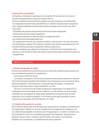 B. Què cal fer a la pràctica?
-Consulteu un advocat i expliqueu-li la situació. Ell valorarà si cal iniciar el
 procés d’incapacitació i de quina manera fer-ho.
-Si tireu endavant el procediment judicial, cal que presenteu una demanda
 d’incapacitació davant del jutjat del lloc on resideix el presumpte incapacitat.
-Una vegada realitzada la demanda al jutjat, el jutge durà a terme una sèrie
 d’accions:
 • Escoltarà els parents més pròxims del presumpte incapacitat.
 • Examinarà el presumpte incapacitat.
 • Escoltarà el dictamen dels facultatius (metge forense).
                                                                                      13
-Les resolucions del jutge poden ser:
 • En qualsevol moment, per pròpia iniciativa o perquè així li ho han demanat




                                                                                      Drets i legislació entorn de les persones grans
 els sol·licitants, adoptar les mesures cautelars que estimi necessàries per a la
 protecció del presumpte incapacitat o del seu patrimoni.
 • Dictar sentència que determini l’extensió i els límits de la incapacitat de la
 persona, com també el règim de tutela a què ha de quedar sotmesa la persona
 incapacitada.



  13.3 Sistema de guarda


A. Sistema  de guarda: la tutela
El tutor és la persona o institució que es fa càrrec de la persona gran quan ja hi
ha una sentència judicial d’incapacitació.
   Les funcions del tutor seran:
   «La tutela i, en general, les funcions tutelars s’exerceixen sempre en interès i
d’acord amb la personalitat dels tutelats i han d’assegurar-se la protecció de la
persona tutelada, l’administració i la guarda dels seus béns, i en general,
l’exercici dels seus drets» (Codi de família, art.167).
   «El tutor o la tutora ha de cuidar la persona incapacitada i en especial, ha
d’assegurar el seu benestar moral i material, i ha de realitzar tot el que sigui      73
necessari per aconseguir el major grau possible de recuperació de la seva
capacitat, com també aconseguir, en la mesura que sigui possible, la seva
inserció en la societat» (Codi de família, art. 218).

B. El
    sistema de guarda: la curatela
És el sistema de guarda més benigne que pot preveure el jutge en la declaració
d’incapacitació. Podem dir que la curatela de la incapacitat es configura com
una alternativa possible a la declaració d’incapacitació -o tutela o curatela- que
és conseqüència del nou concepte de graduar la incapacitat. Aquesta té un
caràcter menys intens i exclusiu que la tutela i el curador, normalment,
assisteix a la incapacitat o complementa la seva capacitat.
 
