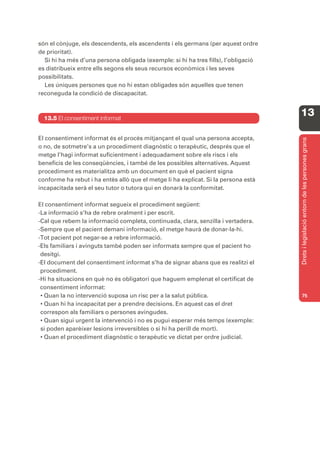 són el cònjuge, els descendents, els ascendents i els germans (per aquest ordre
de prioritat).
  Si hi ha més d’una persona obligada (exemple: si hi ha tres fills), l’obligació
es distribueix entre ells segons els seus recursos econòmics i les seves
possibilitats.
  Les úniques persones que no hi estan obligades són aquelles que tenen
reconeguda la condició de discapacitat.



  13.5 El consentiment informat
                                                                                    13

El consentiment informat és el procés mitjançant el qual una persona accepta,




                                                                                    Drets i legislació entorn de les persones grans
o no, de sotmetre’s a un procediment diagnòstic o terapèutic, després que el
metge l’hagi informat suficientment i adequadament sobre els riscs i els
beneficis de les conseqüències, i també de les possibles alternatives. Aquest
procediment es materialitza amb un document en què el pacient signa
conforme ha rebut i ha entès allò que el metge li ha explicat. Si la persona està
incapacitada serà el seu tutor o tutora qui en donarà la conformitat.

El consentiment informat segueix el procediment següent:
-La informació s’ha de rebre oralment i per escrit.
-Cal que rebem la informació completa, continuada, clara, senzilla i vertadera.
-Sempre que el pacient demani informació, el metge haurà de donar-la-hi.
-Tot pacient pot negar-se a rebre informació.
-Els familiars i avinguts també poden ser informats sempre que el pacient ho
 desitgi.
-El document del consentiment informat s’ha de signar abans que es realitzi el
 procediment.
-Hi ha situacions en què no és obligatori que haguem emplenat el certificat de
 consentiment informat:
 • Quan la no intervenció suposa un risc per a la salut pública.                    75
 • Quan hi ha incapacitat per a prendre decisions. En aquest cas el dret
 correspon als familiars o persones avingudes.
 • Quan sigui urgent la intervenció i no es pugui esperar més temps (exemple:
 si poden aparèixer lesions irreversibles o si hi ha perill de mort).
 • Quan el procediment diagnòstic o terapèutic ve dictat per ordre judicial.
 