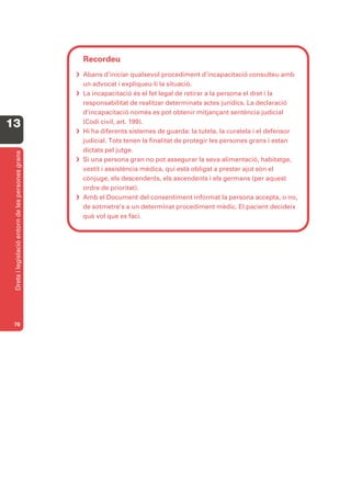 Recordeu
                                                    Abans d’iniciar qualsevol procediment d’incapacitació consulteu amb
                                                     un advocat i expliqueu-li la situació.
                                                    La incapacitació és el fet legal de retirar a la persona el dret i la
                                                     responsabilitat de realitzar determinats actes jurídics. La declaració
                                                     d’incapacitació només es pot obtenir mitjançant sentència judicial
13                                                   (Codi civil, art. 199).
                                                    Hi ha diferents sistemes de guarda: la tutela, la curatela i el defensor
                                                     judicial. Tots tenen la finalitat de protegir les persones grans i estan
                                                     dictats pel jutge.
 Drets i legislació entorn de les persones grans




                                                    Si una persona gran no pot assegurar la seva alimentació, habitatge,
                                                     vestit i assistència mèdica, qui està obligat a prestar ajut són el
                                                     cònjuge, els descendents, els ascendents i els germans (per aquest
                                                     ordre de prioritat).
                                                    Amb el Document del consentiment informat la persona accepta, o no,
                                                     de sotmetre’s a un determinat procediment mèdic. El pacient decideix
                                                     què vol que es faci.




 76
 