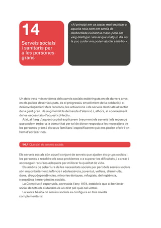 14
                                      «Al principi em va costar molt explicar a
                                      aquella noia com em sentia de
                                      desbordada cuidant la mare, però em
                                      vaig desfogar i ara sé que si algun dia no
                                      la puc cuidar em poden ajudar a fer-ho.»
 Serveis socials
 i sanitaris per
 a les persones
 grans




Un dels trets més evidents dels canvis socials esdevinguts en els darrers anys
en els països desenvolupats, és el progressiu envelliment de la població i el
desenvolupament dels recursos, les actuacions i els serveis destinats al sector
de la gent gran. Ha augmentat la demanda d’atenció i, alhora, el coneixement
de les necessitats d’aquest col·lectiu.
  Així, al llarg d’aquest capítol explicarem breument els serveis i els recursos
que podem trobar a la comunitat per tal de donar resposta a les necessitats de
les persones grans i els seus familiars i especificarem què ens poden oferir i on
hem d’adreçar-nos.



  14.1 Què són els serveis socials


Els serveis socials són aquell conjunt de serveis que ajuden els grups socials i
les persones a resoldre els seus problemes o a superar les dificultats, i a crear i
aconseguir recursos adequats per millorar la qualitat de vida.
   Els àmbits de cobertura de les necessitats socials per part dels serveis socials
són majoritàriament: infància i adolescència, joventut, vellesa, disminuïts,
dona, drogodependències, minories ètniques, refugiats, delinqüència,
transeünts i emergències socials.
   La Constitució espanyola, aprovada l’any 1978, estableix que el benestar
social de tots els ciutadans és un dret pel qual cal vetllar.
   La xarxa bàsica de serveis socials es configura en tres nivells
complementaris:
 
