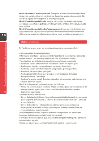 -Nivell de serveis d’atenció primària: És el punt d’accés immediat del sistema
                                                         de serveis socials, el lloc on cal dirigir-se davant de qualsevol necessitat. Els
                                                         serveis d’aquest nivell depenen d’entitats públiques.
                                                        -Nivell d’atenció especialitzada: Integrat pel conjunt de serveis destinats a
                                                         col·lectius específics de població. Pertanyen tant a entitats d’iniciativa privada
                                                         com pública.
                                                        -Nivell d’atenció especialitzada d’abast superior: Inclou serveis destinats a un
                                                         grup determinat de població i depenen d’altres sistemes del benestar social
                                                         diferents als serveis socials (per exemple de salut, justícia o ensenyament).
14
                                                          14.2 Què ens ofereixen
 Serveis socials i sanitaris per a les persones grans




                                                        En l’àmbit de la gent gran, els serveis sociosanitaris ens poden oferir:

                                                        A. Serveis socials d’atenció primària:
                                                        -Informació, orientació i assessorament d’acord amb el problema o demanda
                                                         que es formuli, i els recursos disponibles tant públics com privats.
                                                        -Tramitació de sol·licituds de prestacions econòmiques ocasionals:
                                                         • Ajudes de suport en l’acolliment residencial i diürn per a gent gran.
                                                         • Ajudes per a estades temporals per a gent gran dependent.
                                                         • Ajudes de suport a les famílies amb una persona gran dependent.
                                                         • Ajudes de vacances per a gent gran.
                                                         • Ajudes personalitzades a gent gran per cobrir despeses derivades
                                                           d’adaptacions de l’habitatge.
                                                         • Ajudes d’urgència social, dirigides a aquelles persones que es troben en una
                                                           situació de deute urgent.
                                                        -Sol·licitud de prestacions econòmiques periòdiques:
                                                         • Pensió no contributiva de jubilació (PNC): prestació per a persones majors de
                                                           65 anys que no tinguin dret a rebre prestacions contributives, que no
 78                                                        disposin de cap ingrés.
                                                        -Serveis d’atenció domiciliària:
                                                         • Servei d’ajuda domiciliària: s’atenen les necessitats bàsiques de les persones
                                                           grans (higiene, alimentació...) a través d’una treballadora familiar. També es
                                                           té cura de la llar.
                                                         • Servei de telealarma i teleassistència: atenció permanent a distància
                                                           mitjançant un aparell tecnològic que assegura una resposta ràpida a les
                                                           eventualitats que puguin succeir.
                                                        -Acolliment residencial d’urgència: cobertura temporal de les necessitats
                                                         bàsiques d’allotjament en cas d’urgència puntual.
                                                        -Serveis de menjador: servei que proporciona temporalment àpats a domicili o
                                                         en menjadors socials.
                                                        -Casals per a gent gran: centres d’acolliment, esbarjo i convivència.
 