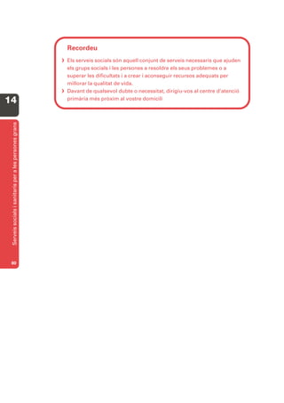 Recordeu
                                                         Els serveis socials són aquell conjunt de serveis necessaris que ajuden
                                                          els grups socials i les persones a resoldre els seus problemes o a
                                                          superar les dificultats i a crear i aconseguir recursos adequats per
                                                          millorar la qualitat de vida.
                                                         Davant de qualsevol dubte o necessitat, dirigiu-vos al centre d’atenció
14                                                        primària més pròxim al vostre domicili
 Serveis socials i sanitaris per a les persones grans




 80
 