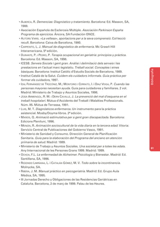 • ALBERCA, R. Demencias: Diagnóstico y tratamiento. Barcelona: Ed. Masson, SA,
  1988.
• Asociación Española de Esclerosis Múltiple. Asociación Parkinson España
  Programa de ejercicios. Áncora, SA Fundación ONCE.
• AUTORS VARIS. «La vellesa», aportacions per a la seva comprensió. Col·lecció
  recull. Barcelona: Caixa de Barcelona, 1980.
• CARPENITO, L. J. Manual de diagnóstico de enfermería. Mc Grawñ Hill
  Interamericana. 5ª edición.
• DURANTE, P. I PEDRO, P. Terapia ocupacional en geriatría: principios y práctica.
  Barcelona: Ed. Masson, SA, 1998.
• ICESB. Serveis Socials i gent gran. Anàlisi i delimitació dels serveis i les
  prestacions en l’actual marc legislatiu. Treball social. Conceptes i eines




                                                                                       Bibliografia
  bàsiques. Barcelona: Institut Catòlic d’Estudis Socials de Barcelona, 1989.
• Institut Català de la Salut. Cuidem els cuidadors informals. Guia pràctica per
  formar els cuidadors, 1997.
• IZAL FERNÁNDEZ DE TROCÓNIZ, M.; MONTORIO I CERRATO, I. i DIAZ VEIGA, P. Cuando las
  personas mayores necesitan ayuda. Guía para cuidadores y familiares. 2 vol.
  Madrid: Ministerio de Trabajo y Asuntos Sociales, 1998.
• JOSA ARMENGOL, R. M. I DERN CAVALLE, J. La prevenció del mal d’esquena en el
  treball hospitalari. Mútua d’Accidents del Treball i Malalties Professionals.
  Núm. 85. Mútua de Terrassa, 1991.
• LUIS, M. T. Diagnósticos enfermeros. Un instrumento para la práctica
  asistencial. Mosby/Doyma libros. 2ª edición.
• MAÑÓS, Q. Animació estimulativa per a gent gran discapacitada. Barcelona:
  Edicions Pleniluni, 1996.
• MENDÍA, R. Animación sociocultural de la vida diaria en la tercera edad. Vitoria:
  Servicio Central de Publicaciones del Gobierno Vasco, 1991.
• Ministerio de Sanidad y Consumo. Dirección General de Planificación
  Sanitaria. Guía para la elaboración del Programa del anciano en atención
  primaria de salud. Madrid: 1989.
• Ministerio de Trabajo y Asuntos Sociales. Una societat per a totes les edats.
                                                                                       81
  Any Internacional de les Persones Grans 1999. Madrid: 1999.
• OCHOA, F.L. La enfermedad de Alzheimer. Psicología y Bienestar. Madrid: Ed.
  Santillana, SA, 1996.
• REDONDO LIMIÑANA, L. i CATALÁN GÓMEZ, M. V. Todo sobre la incontinencia.
  Molnycke, SA.
• RIBERA, J. M. Manual práctico en psicogeriatría. Madrid: Ed. Grupo Aula
  Médica, SA, 1995.
• III Jornadas Derecho y Obligaciones de las Residencias Geriátricas en
  Cataluña. Barcelona, 2 de març de 1999. Palau de les Heures.
 