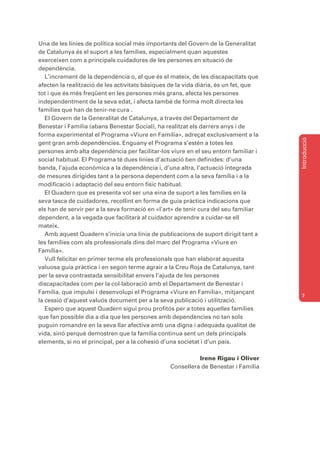 Una de les línies de política social més importants del Govern de la Generalitat
de Catalunya és el suport a les famílies, especialment quan aquestes
exerceixen com a principals cuidadores de les persones en situació de
dependència.
   L’increment de la dependència o, el que és el mateix, de les discapacitats que
afecten la realització de les activitats bàsiques de la vida diària, és un fet, que
tot i que és més freqüent en les persones més grans, afecta les persones
independentment de la seva edat, i afecta també de forma molt directa les
famílies que han de tenir-ne cura .
   El Govern de la Generalitat de Catalunya, a través del Departament de
Benestar i Família (abans Benestar Social), ha realitzat els darrers anys i de
forma experimental el Programa «Viure en Família», adreçat exclusivament a la




                                                                                      Introducció
gent gran amb dependències. Enguany el Programa s’estén a totes les
persones amb alta dependència per facilitar-los viure en el seu entorn familiar i
social habitual. El Programa té dues línies d’actuació ben definides: d’una
banda, l’ajuda econòmica a la dependència i, d’una altra, l’actuació integrada
de mesures dirigides tant a la persona dependent com a la seva família i a la
modificació i adaptació del seu entorn físic habitual.
   El Quadern que es presenta vol ser una eina de suport a les famílies en la
seva tasca de cuidadores, recollint en forma de guia pràctica indicacions que
els han de servir per a la seva formació en «l’art» de tenir cura del seu familiar
dependent, a la vegada que facilitarà al cuidador aprendre a cuidar-se ell
mateix.
   Amb aquest Quadern s’inicia una línia de publicacions de suport dirigit tant a
les famílies com als professionals dins del marc del Programa «Viure en
Família».
   Vull felicitar en primer terme els professionals que han elaborat aquesta
valuosa guia pràctica i en segon terme agrair a la Creu Roja de Catalunya, tant
per la seva contrastada sensibilitat envers l’ajuda de les persones
discapacitades com per la col·laboració amb el Departament de Benestar i
Família, que impulsi i desenvolupi el Programa «Viure en Família», mitjançant
                                                                                      7
la cessió d’aquest valuós document per a la seva publicació i utilització.
   Espero que aquest Quadern sigui prou profitós per a totes aquelles famílies
que fan possible dia a dia que les persones amb dependències no tan sols
puguin romandre en la seva llar afectiva amb una digna i adequada qualitat de
vida, sinó perquè demostren que la família continua sent un dels principals
elements, si no el principal, per a la cohesió d’una societat i d’un país.

                                                           Irene Rigau i Oliver
                                                 Consellera de Benestar i Família
 