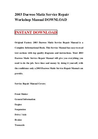 2003 Daewoo Matiz Service Repair
Workshop Manual DOWNLOAD


INSTANT DOWNLOAD

Original Factory 2003 Daewoo Matiz Service Repair Manual is a

Complete Informational Book. This Service Manual has easy-to-read

text sections with top quality diagrams and instructions. Trust 2003

Daewoo Matiz Service Repair Manual will give you everything you

need to do the job. Save time and money by doing it yourself, with

the confidence only a 2003 Daewoo Matiz Service Repair Manual can

provide.



Service Repair Manual Covers:



Front Matter

General Information

Engine

Suspension

Drive / Axle

Brakes

Transaxle
 