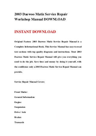2003 Daewoo Matiz Service Repair
Workshop Manual DOWNLOAD
INSTANT DOWNLOAD
Original Factory 2003 Daewoo Matiz Service Repair Manual is a
Complete Informational Book. This Service Manual has easy-to-read
text sections with top quality diagrams and instructions. Trust 2003
Daewoo Matiz Service Repair Manual will give you everything you
need to do the job. Save time and money by doing it yourself, with
the confidence only a 2003 Daewoo Matiz Service Repair Manual can
provide.
Service Repair Manual Covers:
Front Matter
General Information
Engine
Suspension
Drive / Axle
Brakes
Transaxle
 
