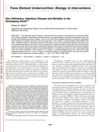 Trace Element Undernutrition: Biology to Interventions
Zinc Deﬁciency, Infectious Disease and Mortality in the
Developing World1,2
Robert E. Black3
Department of International Health, Johns Hopkins Bloomberg School of Public Health,
Baltimore, MD 21205
ABSTRACT Zinc deﬁciency places children in many low-income countries at increased risk of illness and death
from infectious diseases. Randomized controlled trials of zinc supplementation provide the best estimate of this risk
through demonstrated preventive beneﬁts. In six of nine trials that evaluated prevention of diarrhea, signiﬁcantly
lower incidence of diarrhea occurred in the zinc group than in the controls; a pooled analysis demonstrated 18%
(95% conﬁdence interval, 7–28%) less diarrhea. In ﬁve trials, a lower rate of pneumonia infection was found in the
zinc-supplemented groups, and there was some indication of a preventive effect in three trials with a clinical malaria
outcome. Zinc was also found to have a therapeutic beneﬁt in seven trials of acute diarrhea and ﬁve of persistent
diarrhea. Studies to evaluate the effect of zinc supplementation on mortality are under way, but a recently published
study from India identiﬁed a 68% reduction in mortality in small-for-gestational-age term infants that were
supplemented with zinc from 1 to 9 mo of age. The important effects of zinc deﬁciency are now clear, and nutrition
programs should address this prevalent problem. J. Nutr. 133: 1485S–1489S, 2003.
KEY WORDS:  child nutrition  diarrhea  malaria  pneumonia  zinc
Zinc deﬁciency, which appears to be widespread in de-
veloping countries, has long been recognized to impair growth
and immune function (1,2). Although effects on the immune
system are known to occur with even mild zinc deﬁciency (3),
the importance of this with regard to the risk of childhood
infectious diseases has only recently become better understood
(4). Observational studies provide some evidence of a relation-
ship between low plasma-zinc concentration in children and
higher risk of infectious diseases (5), but inferences from these
studies are limited owing to a lack of adequate zinc-deﬁciency
indicators at the individual level.
Randomized, controlled trials of zinc supplementation
provide the best evidence for the roles of zinc in infectious
diseases, which are presumably mediated through alterations in
host defenses including epithelial barriers and immune
responses. Results of these trials are reviewed and summarized
with regard to effects on diarrhea, pneumonia and malaria
incidence as well as on total child mortality. In addition to these
preventive trials in which zinc was given on a routine, usually
daily, basis for an extended period of time, there are other trials
in which zinc was provided as an adjunct to therapy for acute or
persistent diarrhea. This review is limited to published trials.
Prevention of infectious disease morbidity
The effects of zinc supplements on rates of diarrhea and
pneumonia incidence have been well studied, and there is also
some information on malaria incidence. In total, 11 trials are
available for inclusion in this review (6–17). Ten of these trials
assess the effect of zinc supplementation on the incidence of
diarrhea, ﬁve on the incidence of pneumonia and three on the
incidence of malaria (Table 1). These trials were performed
with preschool children who reside in typical developing
country settings. Although the settings of these trials might
be expected to include a substantial prevalence of zinc
deﬁciency as would be expected in most developing countries,
the populations of children were not preselected on the basis of
zinc deﬁciency. Six of the trials were performed with all
children in the targeted age group, whereas ﬁve of the trials had
some enrollment restrictions (Table 1). Two of these trials
employed children that were selected with at least a moderate
degree of undernutrition, whereas one trial stratiﬁed the
enrollment based on individuals who were or were not stunted.
1
Published in a supplement to The Journal of Nutrition. Presented as part of the
11th meeting of the international organization, ‘‘Trace Elements in Man and Animals
(TEMA),’’ in Berkeley, California, June 2–6, 2002. This meeting was supported by
grants from the National Institutes of Health and the U.S. Department of Agriculture
and by donations from Akzo Nobel Chemicals, Singapore; California Dried Plum
Board, California; Cattlemen’s Beef Board and National Cattlemen’s Beef
Association, Colorado; GlaxoSmithKline, New Jersey; International Atomic Energy
Agency, Austria; International Copper Association, New York; International Life
Sciences Institute Research Foundation, Washington, D.C.; International Zinc
Association, Belgium; Mead Johnson Nutritionals, Indiana; Minute Maid Company,
Texas; Perrier Vittel Water Institute, France; U.S. Borax, Inc., California; USDA/ARS
Western Human Nutrition Research Center, California and Wyeth-Ayerst Global
Pharmaceuticals, Pennsylvania. Guest editors for the supplement publication
were Janet C. King, USDA/ARS WHNRC and the University of California at Davis;
Lindsay H. Allen, University of California at Davis; James R. Coughlin, Coughlin 
Associates, Newport Coast, California; K. Michael Hambidge, University of
Colorado, Denver; Carl L. Keen, University of California at Davis; Bo L. Lo¨nnerdal,
University of California at Davis and Robert B. Rucker, University of California at
Davis.
2
This work is funded in part by the Johns Hopkins Family Health and Child
Survival Cooperative Agreement with the U.S. Agency for International
Development.
3
To whom correspondence should be addressed. E-mail: rblack@jhsph.edu.
0022-3166/03 $3.00 Ó 2003 American Society for Nutritional Sciences.
1485S
byguestonMay10,2015jn.nutrition.orgDownloadedfrom
 