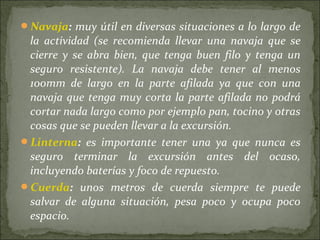 Navaja: muy útil en diversas situaciones a lo largo de
la actividad (se recomienda llevar una navaja que se
cierre y se abra bien, que tenga buen filo y tenga un
seguro resistente). La navaja debe tener al menos
100mm de largo en la parte afilada ya que con una
navaja que tenga muy corta la parte afilada no podrá
cortar nada largo como por ejemplo pan, tocino y otras
cosas que se pueden llevar a la excursión.
Linterna: es importante tener una ya que nunca es
seguro terminar la excursión antes del ocaso,
incluyendo baterías y foco de repuesto.
Cuerda: unos metros de cuerda siempre te puede
salvar de alguna situación, pesa poco y ocupa poco
espacio.
 