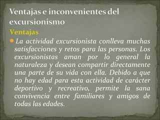 Ventajas
La actividad excursionista conlleva muchas
satisfacciones y retos para las personas. Los
excursionistas aman por lo general la
naturaleza y desean compartir directamente
una parte de su vida con ella. Debido a que
no hay edad para esta actividad de carácter
deportivo y recreativo, permite la sana
convivencia entre familiares y amigos de
todas las edades.
 