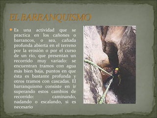  Es una actividad que se
practica en los cañones o
barrancos, o sea, cañada
profunda abierta en el terreno
por la erosión o por el curso
de un río, que presentan un
recorrido muy variado: se
encuentran tramos con agua
más bien baja, puntos en que
ésta es bastante profunda y
otros tramos con cascadas. El
barranquismo consiste en ir
superando estos cambios de
recorrido: caminando,
nadando o escalando, si es
necesario
 