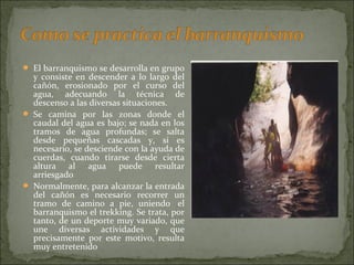  El barranquismo se desarrolla en grupo
y consiste en descender a lo largo del
cañón, erosionado por el curso del
agua, adecuando la técnica de
descenso a las diversas situaciones.
 Se camina por las zonas donde el
caudal del agua es bajo; se nada en los
tramos de agua profundas; se salta
desde pequeñas cascadas y, si es
necesario, se desciende con la ayuda de
cuerdas, cuando tirarse desde cierta
altura al agua puede resultar
arriesgado
 Normalmente, para alcanzar la entrada
del cañón es necesario recorrer un
tramo de camino a pie, uniendo el
barranquismo el trekking. Se trata, por
tanto, de un deporte muy variado, que
une diversas actividades y que
precisamente por este motivo, resulta
muy entretenido
 