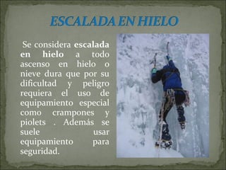 Se considera escalada
en hielo a todo
ascenso en hielo o
nieve dura que por su
dificultad y peligro
requiera el uso de
equipamiento especial
como crampones y
piolets . Además se
suele usar
equipamiento para
seguridad.
 