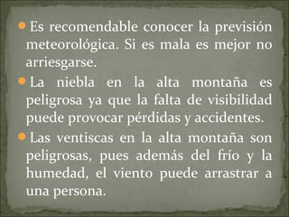 Es recomendable conocer la previsión
meteorológica. Si es mala es mejor no
arriesgarse.
La niebla en la alta montaña es
peligrosa ya que la falta de visibilidad
puede provocar pérdidas y accidentes.
Las ventiscas en la alta montaña son
peligrosas, pues además del frío y la
humedad, el viento puede arrastrar a
una persona.
 