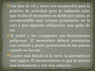 Los días de sol y nieve son estupendos para la
práctica de actividad pero la radiación solar
que recibe el montañero es doble por tanto, es
recomendable usar cremas protectoras en la
cara y por supuesto obligatorio usar gafas de
sol.
El piolet y los crampones son herramientas
peligrosas. El montañero deberá manejarlas
con cuidado y poner protectores en sus puntas
cuando no las use.
Cuanto más blanda es la nieve, la ascensión es
más segura. El inconveniente es que se avanza
más lentamente y con más esfuerzo.
 