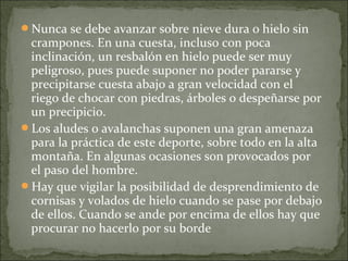 Nunca se debe avanzar sobre nieve dura o hielo sin
crampones. En una cuesta, incluso con poca
inclinación, un resbalón en hielo puede ser muy
peligroso, pues puede suponer no poder pararse y
precipitarse cuesta abajo a gran velocidad con el
riego de chocar con piedras, árboles o despeñarse por
un precipicio.
Los aludes o avalanchas suponen una gran amenaza
para la práctica de este deporte, sobre todo en la alta
montaña. En algunas ocasiones son provocados por
el paso del hombre.
Hay que vigilar la posibilidad de desprendimiento de
cornisas y volados de hielo cuando se pase por debajo
de ellos. Cuando se ande por encima de ellos hay que
procurar no hacerlo por su borde
 