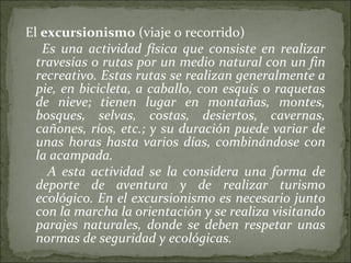 El excursionismo (viaje o recorrido)
Es una actividad física que consiste en realizar
travesías o rutas por un medio natural con un fin
recreativo. Estas rutas se realizan generalmente a
pie, en bicicleta, a caballo, con esquís o raquetas
de nieve; tienen lugar en montañas, montes,
bosques, selvas, costas, desiertos, cavernas,
cañones, ríos, etc.; y su duración puede variar de
unas horas hasta varios días, combinándose con
la acampada.
A esta actividad se la considera una forma de
deporte de aventura y de realizar turismo
ecológico. En el excursionismo es necesario junto
con la marcha la orientación y se realiza visitando
parajes naturales, donde se deben respetar unas
normas de seguridad y ecológicas. 
 