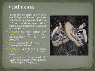 Unas buenas botas de montaña
son indispensables para prevenir
resbalones y problemas lumbares
Esta debe de ser adecuada al
medio o los medios por los que se
va a transitar.
 Calzado: Lo más común son
unas botas cortas, con suela
antideslizante y que sean
cómodas.
 Ropa: Adecuada al clima y al
lugar que se visitará.
 Sombrero: Cuando sea necesario
un sombrero o gorra para el sol o
lluvia.
 Ropa adicional: Dependiendo del
lugar, como chamarras, poncho
o manga (para lluvias), etc.
 
