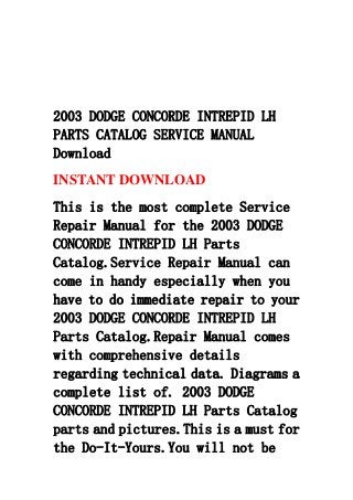 2003 DODGE CONCORDE INTREPID LH
PARTS CATALOG SERVICE MANUAL
Download
INSTANT DOWNLOAD
This is the most complete Service
Repair Manual for the 2003 DODGE
CONCORDE INTREPID LH Parts
Catalog.Service Repair Manual can
come in handy especially when you
have to do immediate repair to your
2003 DODGE CONCORDE INTREPID LH
Parts Catalog.Repair Manual comes
with comprehensive details
regarding technical data. Diagrams a
complete list of. 2003 DODGE
CONCORDE INTREPID LH Parts Catalog
parts and pictures.This is a must for
the Do-It-Yours.You will not be
 