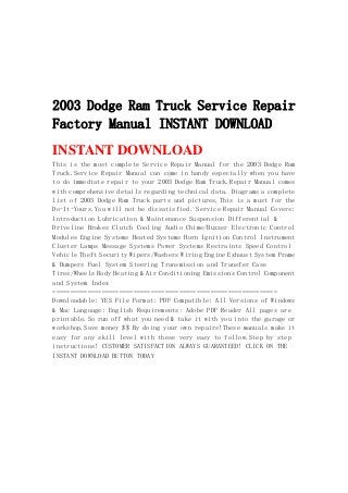 2003 Dodge Ram Truck Service Repair
Factory Manual INSTANT DOWNLOAD
INSTANT DOWNLOAD
This is the most complete Service Repair Manual for the 2003 Dodge Ram
Truck.Service Repair Manual can come in handy especially when you have
to do immediate repair to your 2003 Dodge Ram Truck.Repair Manual comes
with comprehensive details regarding technical data. Diagrams a complete
list of 2003 Dodge Ram Truck parts and pictures.This is a must for the
Do-It-Yours.You will not be dissatisfied. Service Repair Manual Covers:
Introduction Lubrication & Maintenance Suspension Differential &
Driveline Brakes Clutch Cooling Audio Chime/Buzzer Electronic Control
Modules Engine Systems Heated Systems Horn Ignition Control Instrument
Cluster Lamps Message Systems Power Systems Restraints Speed Control
Vehicle Theft Security Wipers/Washers Wiring Engine Exhaust System Frame
& Bumpers Fuel System Steering Transmission and Transfer Case
Tires/Wheels Body Heating & Air Conditioning Emissions Control Component
and System Index
================================================================
Downloadable: YES File Format: PDF Compatible: All Versions of Windows
& Mac Language: English Requirements: Adobe PDF Reader All pages are
printable.So run off what you need & take it with you into the garage or
workshop.Save money $$ By doing your own repairs!These manuals make it
easy for any skill level with these very easy to follow.Step by step
instructions! CUSTOMER SATISFACTION ALWAYS GUARANTEED! CLICK ON THE
INSTANT DOWNLOAD BUTTON TODAY
 