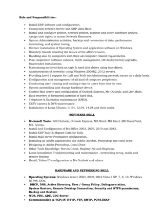 Role and Responsibilities:-
• Install ERP software and configuration.
• Connection between Server and ERP Data Base.
• Install and configure printer, network printer, scanner and other hardware devices.
Assign user rights to access Network Resources.
• System Administration activities, backup and restoration of data, performance
monitoring, and system tuning.
• Oversee installation of Operating System and application software on Windows.
• Remotely trouble shooting the issues of the affected users.
• Handling also 50 computers with their all computer related requirements.
• Plan; implement software rollouts, Patch management, OS deployments/upgrades,
Unattended Installations.
• Maintaining archived data on tape & hard disk drives using tape drives.
• Administration of networks using Windows 2008R2, 2012 servers.
• Providing Level 1 support for LAN and WAN troubleshooting network issues on a daily basis.
• Configuration and management of all kind of computer peripherals.
• Conducting user training and mailing e-tips to users from time to time.
• System assembling and change hardware device.
• Control Mail server and configuration of Outlook Express, Ms-Outlook, and Live Mails.
• Data recovery of formatted partition of hard disk.
• Telephone & Extension maintenance (EPBX).
• CCTV camera & DVR maintenance.
• Installation of Linux Ubuntu 11.04, 12.04, 14.04 and their mails.
SOFTWARE SKILL
• Microsoft Tools : MS Outlook, Outlook Express, MS Word, MS Excel, MS PowerPoint,
MS. Access.
• Install and Configuration of Ms-Office 2003, 2007, 2010 and 2013.
• Install ERP Tally & Migrate Data for Tally.
• Install Mail server Postmaster configuration.
• Installing all Adobe applications like Adobe Acrobat, Photoshop and coral draw.
• Designing in Adobe Photoshop, Coral Draw.
• Other Tools Knowledge: Norton Ghost, Registry Fix and Regclean.
• Linux Installation Troubleshooting and maintenance , networking setup, mails and
remote desktop
• Gmail, Yahoo ID configuration in Ms Outlook and others.
HARDWARE AND NETWORKING SKILL
• Operating Systems: Windows Server 2003, 2008, 2012 Vista / XP, 7, 8, 10, Windows
NT/98, DOS.
• DHCP, DNS, Active Directory, User / Group Policy, Defragmentation,
System Restore, Remote Desktop Connection, Security and NTFS permissions,
Backup and Restore.
• WDS, PDC, ADC, CDC Server.
• Communication & TCP/IP, HTTP, FTP, SMTP, POP3.IMAP
 