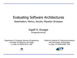 Evaluating Software Architectures
            Stakeholders, Metrics, Results, Migration Strategies


                               Ingolf H. Krueger
                                  ikrueger@ucsd.edu



Department of Computer Science & Engineering     California Institute for Telecommunications
      University of California, San Diego               and Information Technologies
       La Jolla, CA 92093-0114, USA                     La Jolla, CA 92093-0405, USA
 