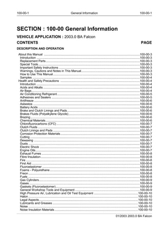 100-00-1 General Information 100-00-1
SECTION : 100-00 General Information
VEHICLE APPLICATION : 2003.0 BA Falcon
CONTENTS PAGE
DESCRIPTION AND OPERATION
About this Manual .................................................................................................................100-00-3
Introduction ..........................................................................................................................100-00-3
Replacement Parts...............................................................................................................100-00-3
Special Tools........................................................................................................................100-00-3
Important Safety Instructions ...............................................................................................100-00-3
Warnings, Cautions and Notes in This Manual....................................................................100-00-3
How to Use This Manual......................................................................................................100-00-3
Samples ...............................................................................................................................100-00-4
Health and Safety Precautions .............................................................................................100-00-4
Introduction ..........................................................................................................................100-00-4
Acids and Alkalis..................................................................................................................100-00-4
Air Bags................................................................................................................................100-00-4
Air Conditioning Refrigerant.................................................................................................100-00-5
Adhesives and Sealers ........................................................................................................100-00-5
Antifreeze .............................................................................................................................100-00-6
Asbestos ..............................................................................................................................100-00-6
Battery Acids ........................................................................................................................100-00-6
Brake and Clutch Linings and Pads.....................................................................................100-00-6
Brakes Fluids (Polyalkylene Glycols)...................................................................................100-00-6
Brazing .................................................................................................................................100-00-6
Chemical Materials...............................................................................................................100-00-6
Chlorofluorocarbons (CFC) ..................................................................................................100-00-7
Clutch Fluids ........................................................................................................................100-00-7
Clutch Linings and Pads ......................................................................................................100-00-7
Corrosion Protection Materials.............................................................................................100-00-7
Cutting..................................................................................................................................100-00-7
Dewaxing .............................................................................................................................100-00-7
Dusts ....................................................................................................................................100-00-7
Electric Shock ......................................................................................................................100-00-7
Engine Oils...........................................................................................................................100-00-7
Exhaust Fumes ....................................................................................................................100-00-8
Fibre Insulation.....................................................................................................................100-00-8
Fire .......................................................................................................................................100-00-8
First Aid ................................................................................................................................100-00-8
Fluoroelastomer ...................................................................................................................100-00-8
Foams - Polyurethane..........................................................................................................100-00-8
Freon....................................................................................................................................100-00-8
Fuels ....................................................................................................................................100-00-8
Gas Cylinders.......................................................................................................................100-00-9
Gases...................................................................................................................................100-00-9
Gaskets (Fluoroelastomer)...................................................................................................100-00-9
General Workshop Tools and Equipment ............................................................................100-00-9
High Pressure Air, Lubrication and Oil Test Equipment ....................................................100-00-10
Halon..................................................................................................................................100-00-10
Legal Aspects.....................................................................................................................100-00-10
Lubricants and Greases.....................................................................................................100-00-10
Noise ..................................................................................................................................100-00-10
Noise Insulation Materials..................................................................................................100-00-10
01/2003 2003.0 BA Falcon
 