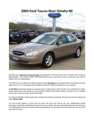 2003 Ford Taurus Near Omaha NE




Sid Dillon has a 2003 Ford Taurus for Sale near Omaha NE. This Ford Taurus has an exterior color of Arizona
Beige Metallic. The vehicle is VIN# 1FAFP55223A222315 and is provided for your convenience if you wish to
research this car independently.

This 2003 Taurus is selling for $7,500 but please contact Sid Dillon for any special sales or promotions that may
apply to this car. You can request those details by using our Free Price Quote form on our website.

All Sid Dillon vehicles go through an inspection prior to placing them online for sale. If you would like to confirm
today's best price on this vehicle or if you would like additional information, please view this car on our website
and provide us with your basic contact information.

A member of Sid Dillon Internet sales team member will contact you promptly. Of course we are just a phone call
away: 402-261-0087

You will be also pleased to know that we service the Ford cars that we sell. Our professionally trained
technicians will provide outstanding Ford service for your vehicle. Our auto parts department also has access to
Ford OEM parts to keep your vehicle at factory specifications. For the best car service experience visit our Crete
Auto Service Center.
 