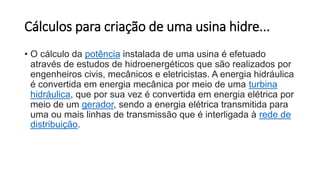 Cálculos para criação de uma usina hidre...
• O cálculo da potência instalada de uma usina é efetuado
através de estudos de hidroenergéticos que são realizados por
engenheiros civis, mecânicos e eletricistas. A energia hidráulica
é convertida em energia mecânica por meio de uma turbina
hidráulica, que por sua vez é convertida em energia elétrica por
meio de um gerador, sendo a energia elétrica transmitida para
uma ou mais linhas de transmissão que é interligada à rede de
distribuição.
 