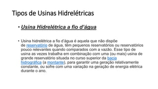 Tipos de Usinas Hidrelétricas
• Usina Hidrelétrica a fio d’água
• Usina hidrelétrica a fio d’água é aquela que não dispõe
de reservatório de água, têm pequenos reservatórios ou reservatórios
pouco relevantes quando comparados com a vazão. Esse tipo de
usina as vezes trabalha em combinação com uma (ou mais) usina de
grande reservatório situada no curso superior da bacia
hidrográfica (a montante), para garantir uma geração relativamente
constante, ou sofre com uma variação na geração de energia elétrica
durante o ano.
 