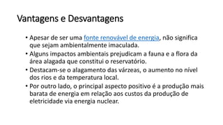 Vantagens e Desvantagens
• Apesar de ser uma fonte renovável de energia, não significa
que sejam ambientalmente imaculada.
• Alguns impactos ambientais prejudicam a fauna e a flora da
área alagada que constitui o reservatório.
• Destacam-se o alagamento das várzeas, o aumento no nível
dos rios e da temperatura local.
• Por outro lado, o principal aspecto positivo é a produção mais
barata de energia em relação aos custos da produção de
eletricidade via energia nuclear.
 
