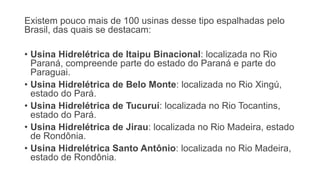 Existem pouco mais de 100 usinas desse tipo espalhadas pelo
Brasil, das quais se destacam:
• Usina Hidrelétrica de Itaipu Binacional: localizada no Rio
Paraná, compreende parte do estado do Paraná e parte do
Paraguai.
• Usina Hidrelétrica de Belo Monte: localizada no Rio Xingú,
estado do Pará.
• Usina Hidrelétrica de Tucuruí: localizada no Rio Tocantins,
estado do Pará.
• Usina Hidrelétrica de Jirau: localizada no Rio Madeira, estado
de Rondônia.
• Usina Hidrelétrica Santo Antônio: localizada no Rio Madeira,
estado de Rondônia.
 