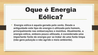 Oque é Energia
Eólica?
• Energia eólica é aquela gerada pelo vento. Desde a
antiguidade este tipo de energia é utilizado pelo homem,
principalmente nas embarcações e moinhos. Atualmente, a
energia eólica, embora pouco utilizada, é considerada uma
importante fonte de energia por se tratar de uma fonte limpa
(não gera poluição e não agride o meio ambiente).
 
