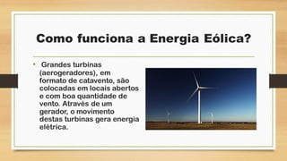 Como funciona a Energia Eólica?
• Grandes turbinas
(aerogeradores), em
formato de catavento, são
colocadas em locais abertos
e com boa quantidade de
vento. Através de um
gerador, o movimento
destas turbinas gera energia
elétrica.
 