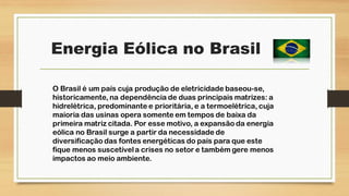 Energia Eólica no Brasil
O Brasil é um país cuja produção de eletricidade baseou-se,
historicamente, na dependência de duas principais matrizes: a
hidrelétrica, predominante e prioritária, e a termoelétrica, cuja
maioria das usinas opera somente em tempos de baixa da
primeira matriz citada. Por esse motivo, a expansão da energia
eólica no Brasil surge a partir da necessidade de
diversificação das fontes energéticas do país para que este
fique menos suscetívela crises no setor e também gere menos
impactos ao meio ambiente.
 