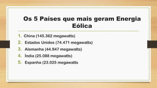 Os 5 Países que mais geram Energia
Eólica
1. China (145.362 megawatts)
2. Estados Unidos (74.471 megawatts)
3. Alemanha (44.947 megawatts)
4. Índia (25.088 megawatts)
5. Espanha (23.025 megawatts
 