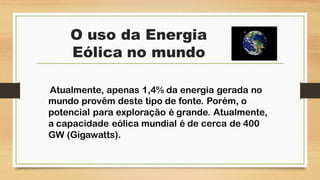 O uso da Energia
Eólica no mundo
Atualmente, apenas 1,4% da energia gerada no
mundo provêm deste tipo de fonte. Porém, o
potencial para exploração é grande. Atualmente,
a capacidade eólica mundial é de cerca de 400
GW (Gigawatts).
 