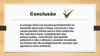 Conclusão
A energia eólica se encaixa perfeitamente na
demanda atual pois é limpa, renovável e não
causa grandes efeitos para o meio ambiente.
Por isso deve haver investimentos dos
países,muitos, como Brasil, tem grande
potencial e não o utilizam e acabam investindo
em fontes não tão ecologicamente corretas que
agridem o meio ambiente.
 