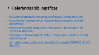 • Referências bibliográficas
• https://m.suapesquisa.com/o_que_e/energia_geotermica.htm
• https://www.fragmaq.com.br/blog/conheca-vantagens-energia-
geotermica/
• https://www.portal-energia.com/vantagens-e-desvantagens-da-
energia-geotermica/
• https://pt.scribd.com/doc/94749715/Paises-que-utilizam-a-energia-
geotermica-sa
• https://br.answers.yahoo.com/question/index?qid=20090430111822
AAcnYOr
 