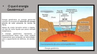 • O que é energia
Geotérmica?
Energia geotérmica ou energia geotermal
consiste no processo de obtenção de energia
através do calor presente no núcleo da
Terra.
Abaixo da crosta terrestre existe o magma,
um tipo de rocha líquida que possui elevada
temperatura.
A energia geotérmica representa o
aproveitamento desse calor como matéria
fundamental para produção de eletricidade,
para o aquecimento de edifícios, de estufas,
etc.
 