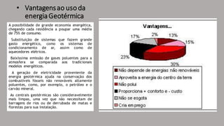 • Vantagensao uso da
energiaGeotérmica
A possibilidade de grande economia energética,
chegando cada residência a poupar uma média
de 75% de consumo.
Substituição de sistemas que fazem grande
gasto energético, como os sistemas de
condicionamento de ar, assim como de
aquecedores elétricos.
Baixíssima emissão de gases poluentes para a
atmosfera se comparada aos tradicionais
modelos energéticos.
A geração de eletricidade proveniente da
energia geotérmica ajuda na conservação dos
combustíveis fósseis não renováveis altamente
poluentes, como, por exemplo, o petróleo e o
carvão mineral.
As centrais geotérmicas são consideravelmente
mais limpas, uma vez que não necessitam de
barragens de rios ou de derrubada de matas e
florestas para sua instalação.
 