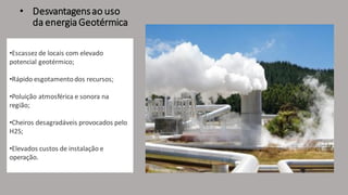 • Desvantagensao uso
da energiaGeotérmica
•Escassez de locais com elevado
potencial geotérmico;
•Rápido esgotamentodos recursos;
•Poluição atmosférica e sonora na
região;
•Cheiros desagradáveis provocados pelo
H2S;
•Elevados custos de instalação e
operação.
.
 