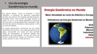 • Usoda energia
Geotérmicano mundo
Em alguns países, como as Filipinas e Nova
Zelândia, a presença de gêiseres (nascentes
termais que entram em erupção periodicamente,
lançando assim uma coluna de água quente e
vapor no ar) e a formação geográfica favorável
faz com que a energia geotérmica represente 10%
do total da matriz energética desses países e 30%
no caso da Islândia.
As usinas geotérmicas funcionam de um modo
semelhante às demais, com superaquecimento da
água, provocando um vapor em alta pressão
capaz de movimentar as turbinas ligadas aos
geradores de eletricidade. Só que ao invés de
utilizar combustíveis fósseis ou nucleares, essas
usinas utilizam o calor vindo da terra.
 