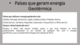• Países que geram energia
Geotérmica
Países que utilizam a energia geotérmica são:
Islândia, Noruega, Dinamarca, Japão, EstadosUnidos, Finlândia, Rússia,
Coréia do Sul e do Norte, Paquistão, Israel,India, França,China e a África do Sul.
Porque o Brasil ainda não tem?
Porque o Brasil não possui vulcões, geres, e por esse motivos se torna
praticamente impossível se ter estufas de qualquer fim com a energia
geotérmica, que é a proveniente de gases do subsolo da Terra.
 