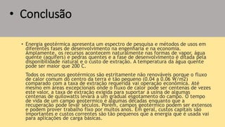 • Conclusão
• Energia geotérmica apresenta um espectro de pesquisa e métodos de usos em
diferentes fases de desenvolvimento na engenharia e na economia.
Amplamente, os recursos acontecem naturalmente nas formas de vapor, água
quente (aquifers) e pedras quentes e a fase de desenvolvimento é ditada pela
disponibilidade natural e o custo de extração. A temperatura da água quente
pode ser maior que 200 C.
Todos os recursos geotérmicos são estritamente não renováveis porque o fluxo
de calor comum do centro da terra é tão pequeno (0.04 a 0.06 W/m2)
comparado com a taxa de extração requerida vai operação econômica. Até
mesmo em áreas excepcionais onde o fluxo de calor pode ser centenas de vezes
este valor, a taxa de extração exigida para suportar a usina de algumas
centenas de quilowatts levará a um gradual esgotamento do campo. O tempo
de vida de um campo geotermico é algumas décadas enquanto que a
recuperação pode levar séculos. Porém, campos geotérmico podem ser extensos
e podem prover trabalho fixo por muitos anos. Em geral, custos capitais são
importantes e custos correntes são tão pequenos que a energia que é usada vai
para aplicações de carga básicas.
 