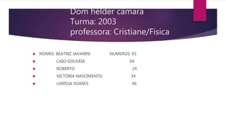 Dom hélder câmara
Turma: 2003
professora: Cristiane/Fisica
 NOMES: BEATRIZ JAVARINI NUMEROS: 03
 CAIO GOUVEIA 04
 ROBERTO 24
 VICTÓRIA NASCIMENTO 34
 LARISSA SOARES 46
 